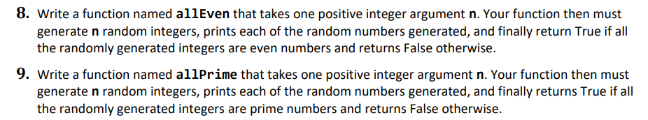 8. Write a function named allEven that takes one positive integer argument n. Your function then must
generate n random integers, prints each of the random numbers generated, and finally return True if all
the randomly generated integers are even numbers and returns False otherwise.
9. Write a function named allPrime that takes one positive integer argument n. Your function then must
generate n random integers, prints each of the random numbers generated, and finally returns True if all
the randomly generated integers are prime numbers and returns False otherwise.