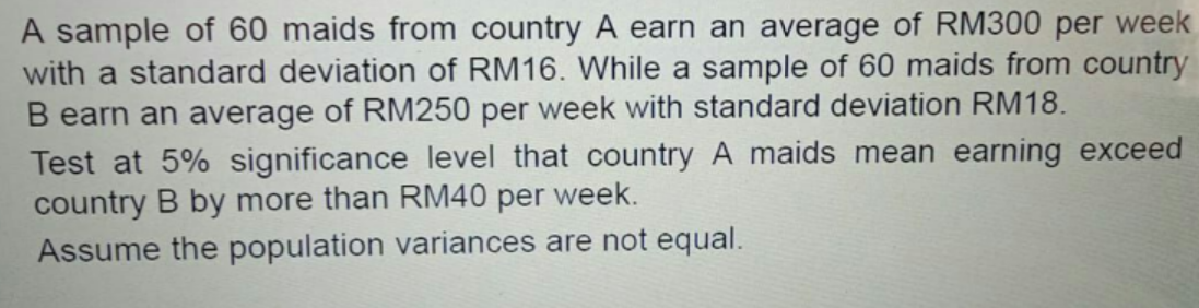 A sample of 60 maids from country A earn an average of RM300 per week
with a standard deviation of RM16. While a sample of 60 maids from country
B earn an average of RM250 per week with standard deviation RM18.
Test at 5% significance level that country A maids mean earning exceed
country B by more than RM40 per week.
Assume the population variances are not equal.