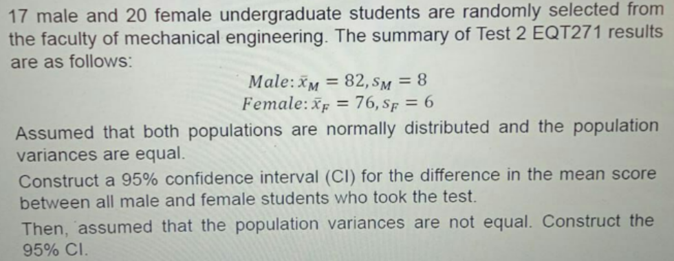 17 male and 20 female undergraduate students are randomly selected from
the faculty of mechanical engineering. The summary of Test 2 EQT271 results
are as follows:
Male: XM = 82, SM = 8
Female: XF = 76, SF = 6
Assumed that both populations are normally distributed and the population
variances are equal.
Construct a 95% confidence interval (CI) for the difference in the mean score
between all male and female students who took the test.
Then, assumed that the population variances are not equal. Construct the
95% CI.