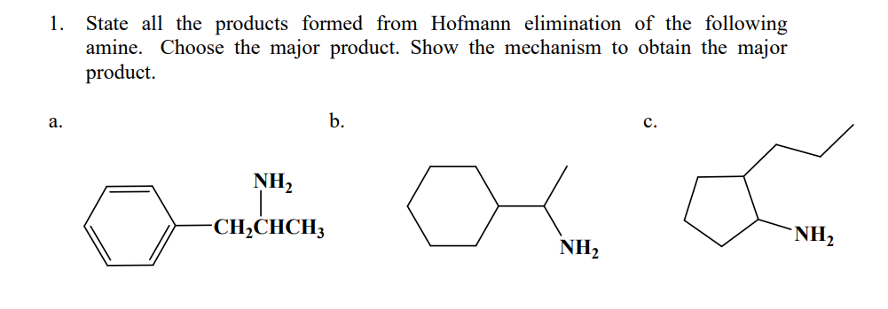 1. State all the products formed from Hofmann elimination of the following
amine. Choose the major product. Show the mechanism to obtain the major
product.
b.
C.
a.
NH₂
Com
-CH₂CHCH3
NH₂
NH₂