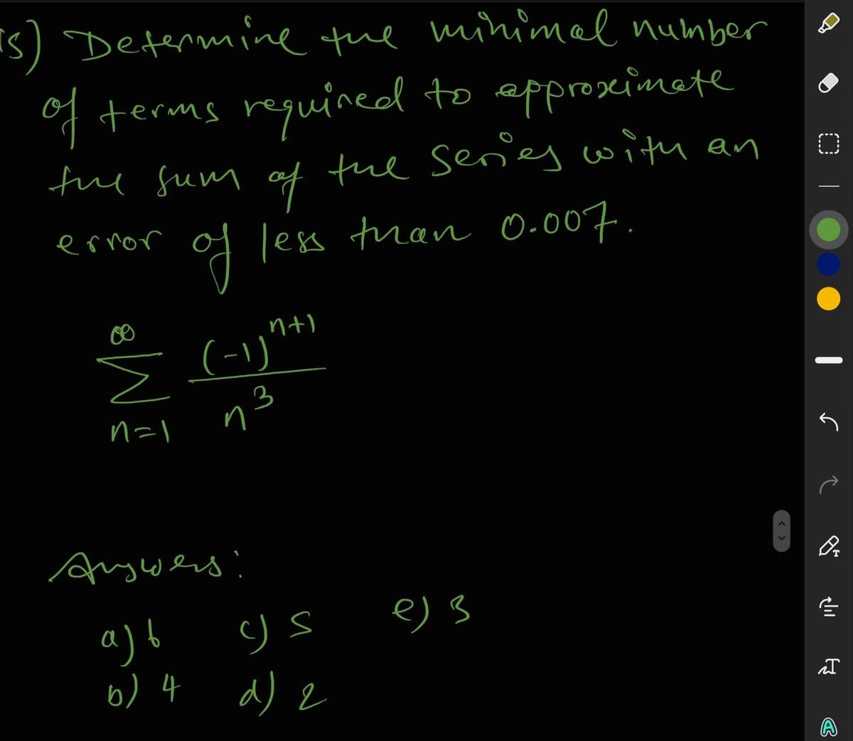 Is) Determine tue minimel number
of terms requined to epproseinete
fue fum of
the seres with an
of less tran 0-007.
ernor
nt)
(-1)"*
n=l
η3
Angwers!
a) b
b) 4 d) 2
e) 3
