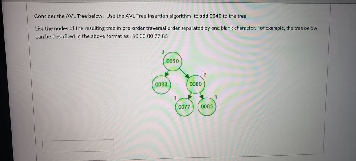 Consider the AVL Tree below. Use the AVL Tree Insertion algorithm to add 0040 to the tree.
List the nodes of the resulting tree in pre-order traversal order separated by one blank character. For example, the tree below
can be described in the above format as: 50 33 80 77 85
3
0050
2
0033
0080
1
0077
0085
