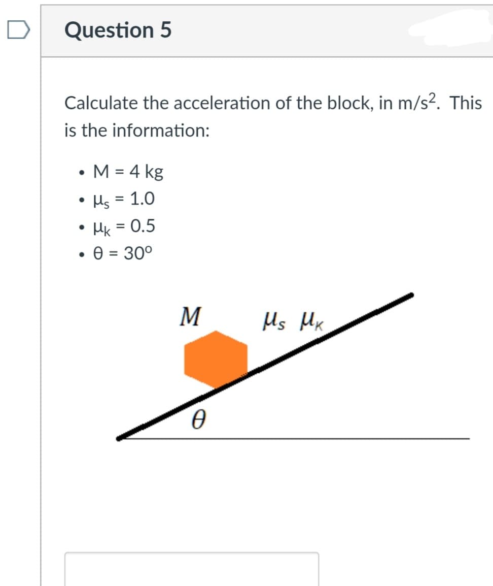Question 5
Calculate the acceleration of the block, in m/s². This
is the information:
M = 4 kg
Hs = 1.0
• Hk = 0.5
e = 30°
M
Hs Mx
