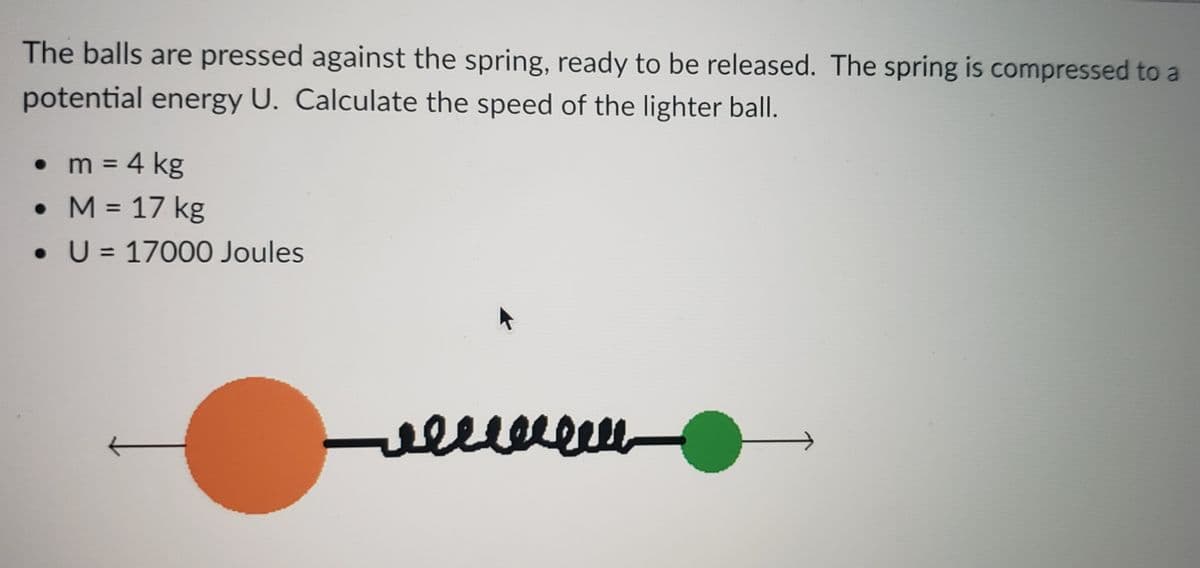 The balls are pressed against the spring, ready to be released. The spring is compressed to a
potential energy U. Calculate the speed of the lighter ball.
• m = 4 kg
• M = 17 kg
%3D
• U = 17000 Joules
