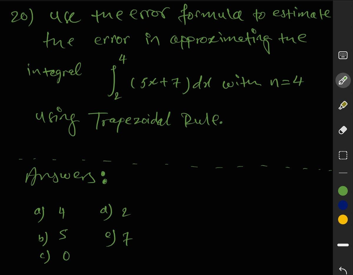 20) use the eror formula to estimate
the
error Pn approzimeting tue
::::
4
integrel
( 5Ct7) dl with n=4
u fing Trepezoidal Rule.
Angwerso
d) 2
a
bりS
c) o
IC
