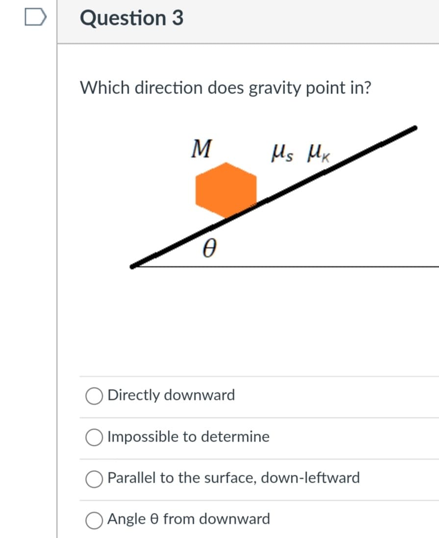 Question 3
Which direction does gravity point in?
M
Us Mx
Directly downward
O Impossible to determine
Parallel to the surface, down-leftward
Angle 0 from downward

