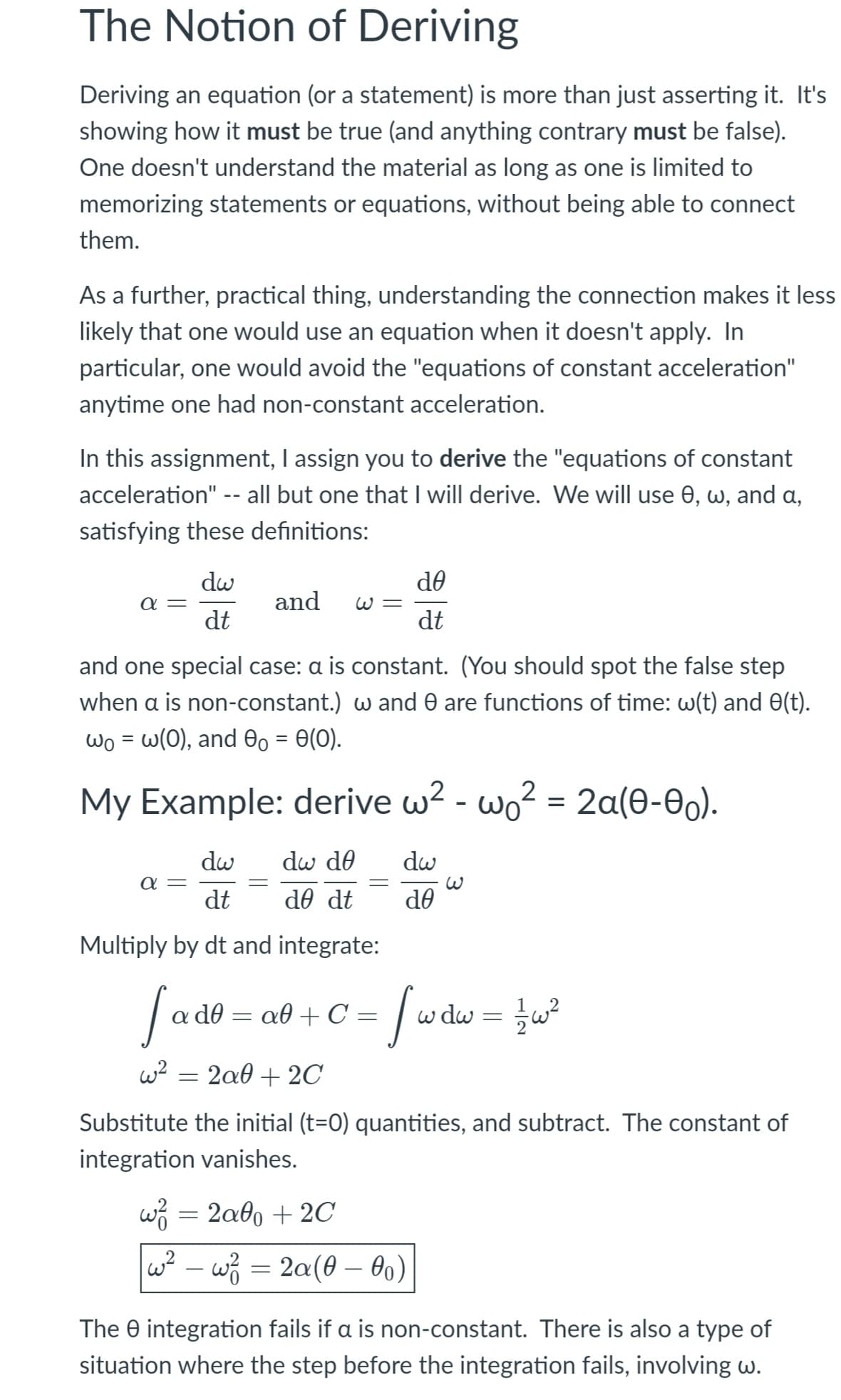 The Notion of Deriving
Deriving an equation (or a statement) is more than just asserting it. It's
showing how it must be true (and anything contrary must be false).
One doesn't understand the material as long as one is limited to
memorizing statements or equations, without being able to connect
them.
As a further, practical thing, understanding the connection makes it less
likely that one would use an equation when it doesn't apply. In
particular, one would avoid the "equations of constant acceleration"
anytime one had non-constant acceleration.
In this assignment, I assign you to derive the "equations of constant
acceleration" -- all but one that I will derive. We will use 0, w, and a,
satisfying these definitions:
dw
de
and
a =
dt
W =
dt
and one special case: a is constant. (You should spot the false step
when a is non-constant.) w and 0 are functions of time: w(t) and 0(t).
ωο- ω(0), and θ0-θ(0).
My Example: derive w2 - wo? = 2a(0-0).
dw
dw de
dw
a =
dt
de dt
de
Multiply by dt and integrate:
Sado
w dw = w?
d0 = a0 + C =
w?
2a0 + 2C
Substitute the initial (t=0) quantities, and subtract. The constant of
integration vanishes.
w3 = 2a0 + 2C
w? – w = 2a(0 – 0o)
The e integration fails if a is non-constant. There is also a type of
situation where the step before the integration fails, involving w.

