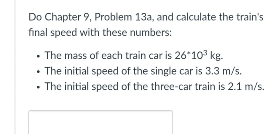 Do Chapter 9, Problem 13a, and calculate the train's
final speed with these numbers:
• The mass of each train car is 26*103 kg.
• The initial speed of the single car is 3.3 m/s.
• The initial speed of the three-car train is 2.1 m/s.
