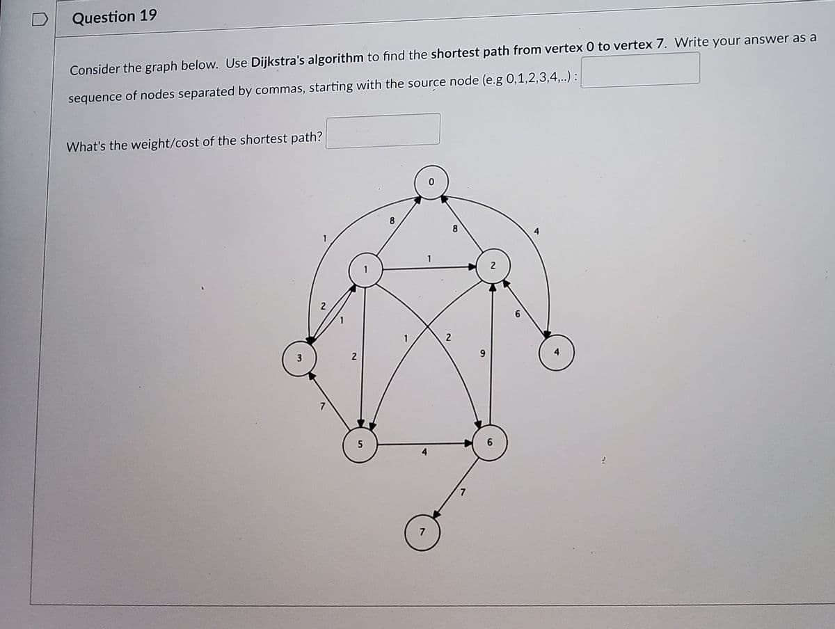 Question 19
Consider the graph below. Use Dijkstra's algorithm to find the shortest path from vertex 0 to vertex 7. Write your answer as a
sequence of nodes separated by commas, starting with the source node (e.g 0,1,2,3,4,.) :
What's the weight/cost of the shortest path?
8
8
3
7
5
7

