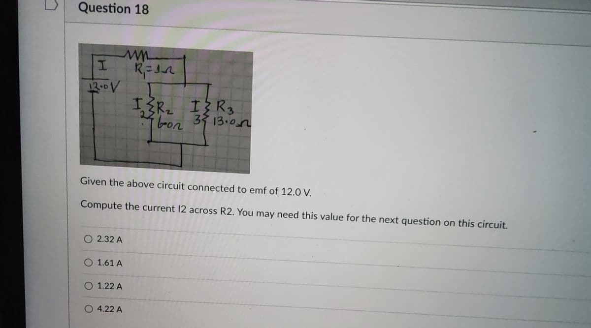 Question 18
I
12.0 V
O2.32 A
O 1.61 A
Given the above circuit connected to emf of 12.0 V.
Compute the current 12 across R2. You may need this value for the next question on this circuit.
O 1.22 A
R₁ = 12
O 4.22 A
I≤R₂ I{R3
bon
3513.00