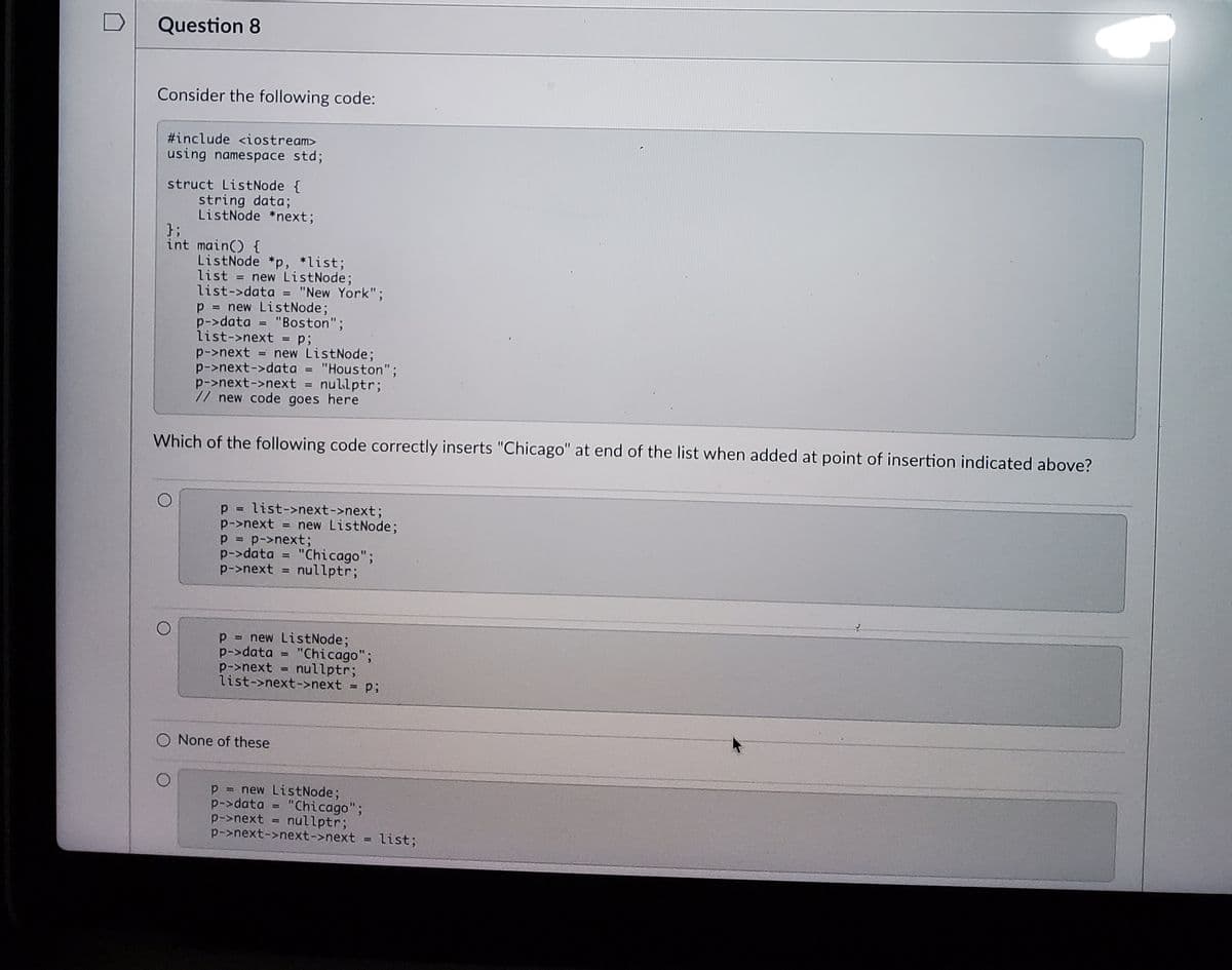 Question 8
Consider the following code:
#include <iostream>
using namespace std;
struct ListNode {
string data;
ListNode *next;
};
int main() {
ListNode *p, *list;
list = new ListNode;
list->data = "New York";
p = new ListNode;
p->data = "Boston";
list->next = p;
p->next = new ListNode;
p->next->data = "Houston";
p->next->next = nullptr;
// new code goes here
Which of the following code correctly inserts "Chicago" at end of the list when added at point of insertion indicated above?
p = list->next->next;
p->next = new ListNode;
p->next;
p->data = "Chicago";
p->next = nullptr;
!3D
%3D
p = new ListNode;
p->data
p->next
list->next->next
"Chicago";
nullptr;
%3!
None of these
p
= new ListNode;
p->data = "Chicago";
nullptr;
p->next
p->next->next->next = list;
