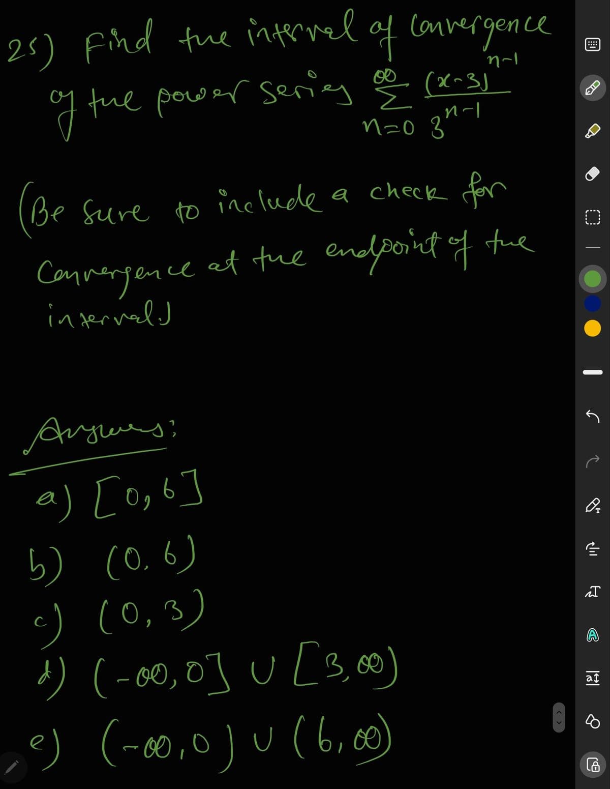 25) Find fue internel of
f Convergence
g tue pow
ar sering ge
(x~3)
n-l
n=0 3'
Be Sure to include a check for
Connergence at tue endpoint of
injerinald
tue
a) [o,6]
り(0.6)
c) (0,3)
') (-00,0] U [3,0)
e) (-0,0) u(6,0)
at
< >
