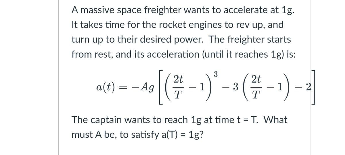 A massive space freighter wants to accelerate at 1g.
It takes time for the rocket engines to rev up, and
turn up to their desired power. The freighter starts
from rest, and its acceleration (until it reaches 1g) is:
3
2t
1
T
2t
3
T
a(t) = – Ag
-
The captain wants to reach 1g at time t = T. What
must A be, to satisfy a(T) = 1g?
2)
