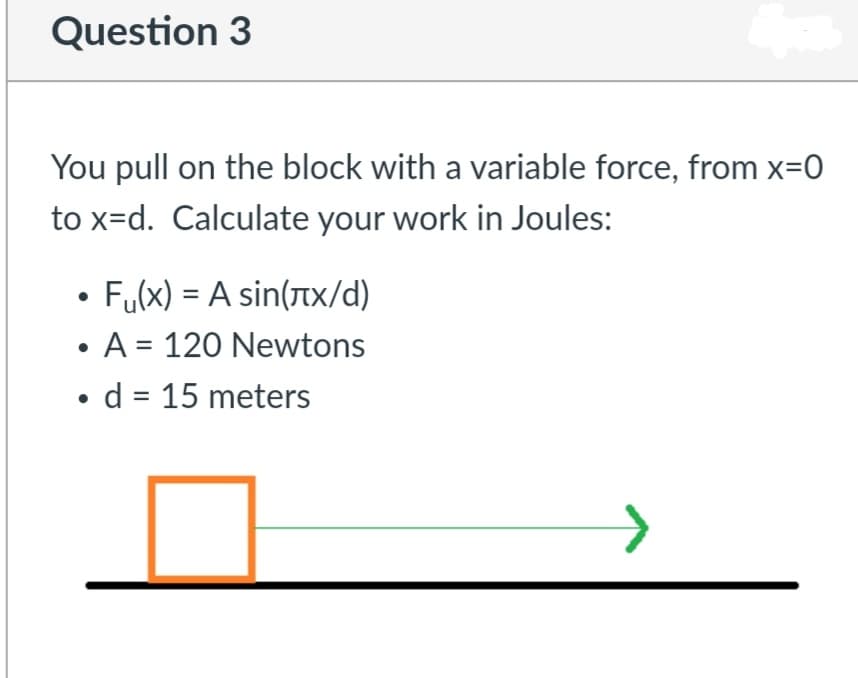 Question 3
You pull on the block with a variable force, from x=0
to x=d. Calculate your work in Joules:
Fu(x) = A sin(tx/d)
• A = 120 Newtons
• d = 15 meters
