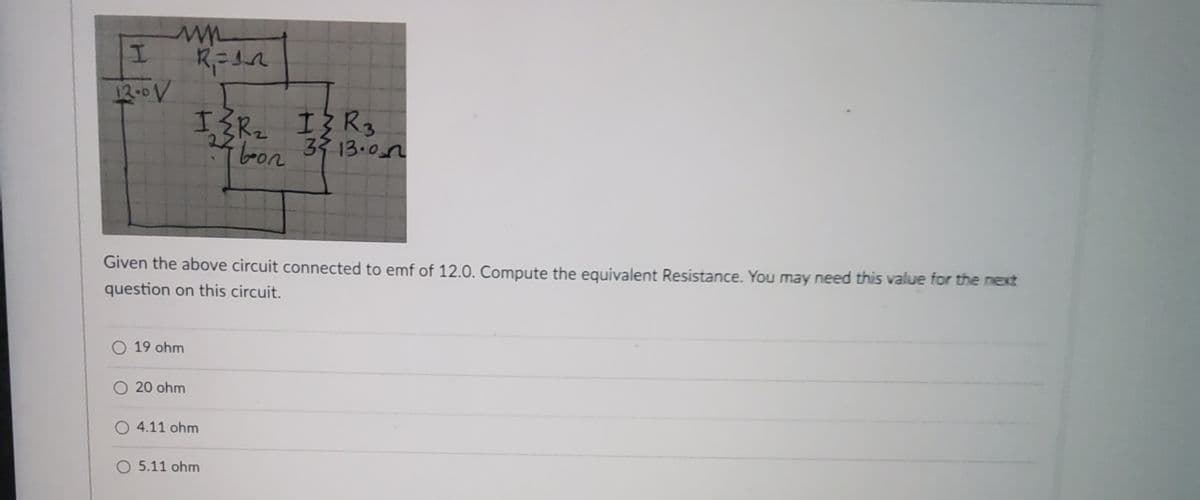 I
12-0 V
ww
R₁ = 12
Given the above circuit connected to emf of 12.0. Compute the equivalent Resistance. You may need this value for the next
question on this circuit.
O 19 ohm
IZR₂ I{R3
bon 39 13.07
22
O 20 ohm
O4.11 ohm
O 5.11 ohm