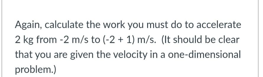 Again, calculate the work you must do to accelerate
2 kg from -2 m/s to (-2 + 1) m/s. (It should be clear
that you are given the velocity in a one-dimensional
problem.)
