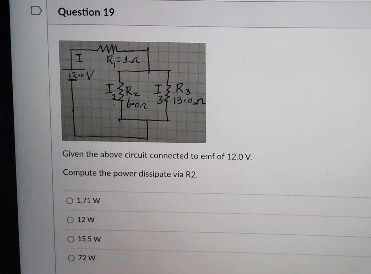 Question 19
I
12.0V
ww
R₁ = 12
Given the above circuit connected to emf of 12.0 V.
Compute the power dissipate via R2.
O 1.71 W
O 12 W
O 15.5 W
O 72 W
I≤R₂ I} R 3
boon
3413.00