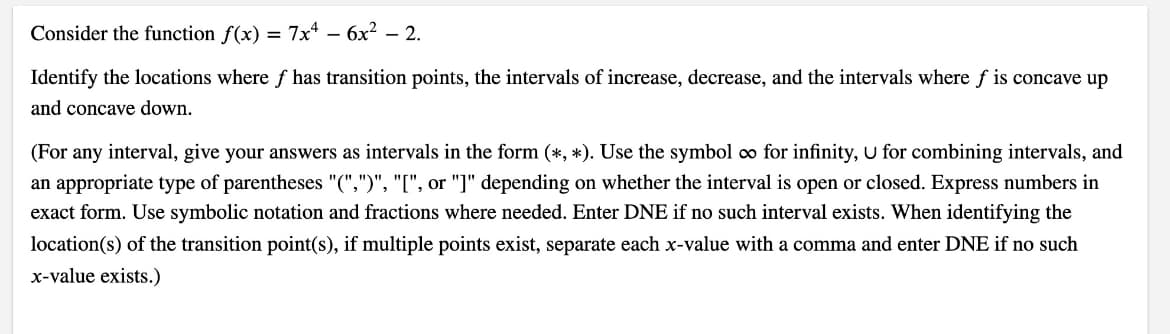 Consider the function f(x) = 7x* – 6x² – 2.
Identify the locations where f has transition points, the intervals of increase, decrease, and the intervals where f is concave up
and concave down.
(For any interval, give your answers as intervals in the form (*, *). Use the symbol o for infinity, U for combining intervals, and
an appropriate type of parentheses "(",")", "[", or "]" depending on whether the interval is open or closed. Express numbers in
exact form. Use symbolic notation and fractions where needed. Enter DNE if no such interval exists. When identifying the
location(s) of the transition point(s), if multiple points exist, separate each x-value with a comma and enter DNE if no such
x-value exists.)
