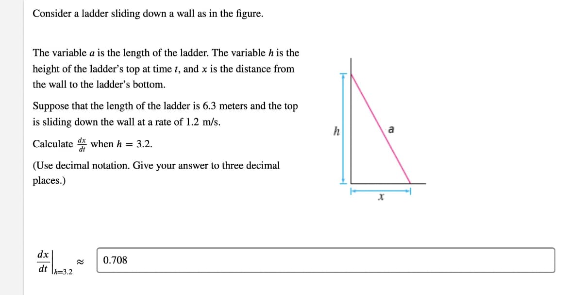 Consider a ladder sliding down a wall as in the figure.
The variable a is the length of the ladder. The variable h is the
height of the ladder's top at time t, and x is the distance from
the wall to the ladder's bottom.
Suppose that the length of the ladder is 6.3 meters and the top
is sliding down the wall at a rate of 1.2 m/s.
h
a
Calculate x when h = 3.2.
(Use decimal notation. Give your answer to three decimal
places.)
dx
0.708
dt \h=3.2
22
