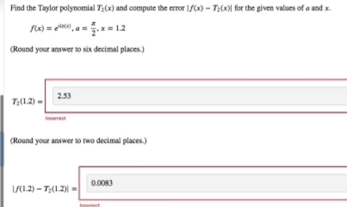 Find the Taylor polynomial T:(x) and compute the error |f(x) – T2(x)| for the given values of a and x.
f(x) = eil0, a =.x = 1.2
(Round your answer to six decimal places.)
2.53
T;(1.2) -
Incorect
(Round your answer to two decimal places.)
0.0083
IS(1.2) – T;(1.2)| =
Incamect
