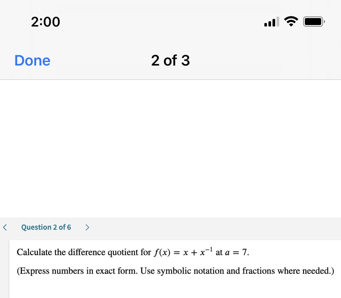 2:00
Done
2 of 3
Question 2 of 6
Calculate the difference quotient for f(x) = x + x- at a = 7.
(Express numbers in exact form. Use symbolic notation and fractions where needed.)
