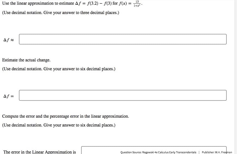 Use the linear approximation to estimate Af = f(3.2) – f(3) for f(x) = .
(Use decimal notation. Give your answer to three decimal places.)
Af a
Estimate the actual change.
(Use decimal notation. Give your answer to six decimal places.)
Af =
Compute the error and the percentage error in the linear approximation.
(Use decimal notation. Give your answer to six decimal places.)
The error in the Linear Approximation is
Question Source: Rogawski 4e Calculus Early Transcendentals | Publisher: W.H. Freeman
