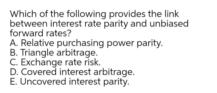 Which of the following provides the link
between interest rate parity and unbiased
forward rates?
A. Relative purchasing power parity.
B. Triangle arbitrage.
C. Exchange rate risk.
D. Covered interest arbitrage.
E. Uncovered interest parity.
