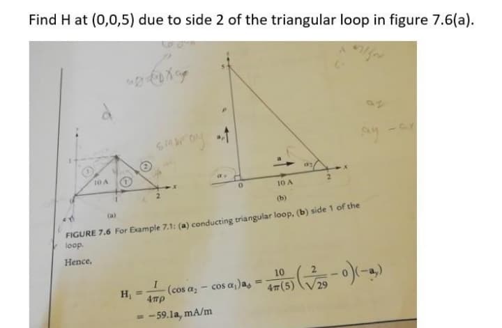 Find H at (0,0,5) due to side 2 of the triangular loop in figure 7.6(a).
as
10 A
10 A
(b)
(a)
FIGURE 7.6 For Example 7.1: (a) conducting triangular loop, (b) side 1 of the
loop.
Hence,
10
cos a,)a,
(cos az
%3D
H =
29
4πρ
- -59.la, mA/m
%3D
