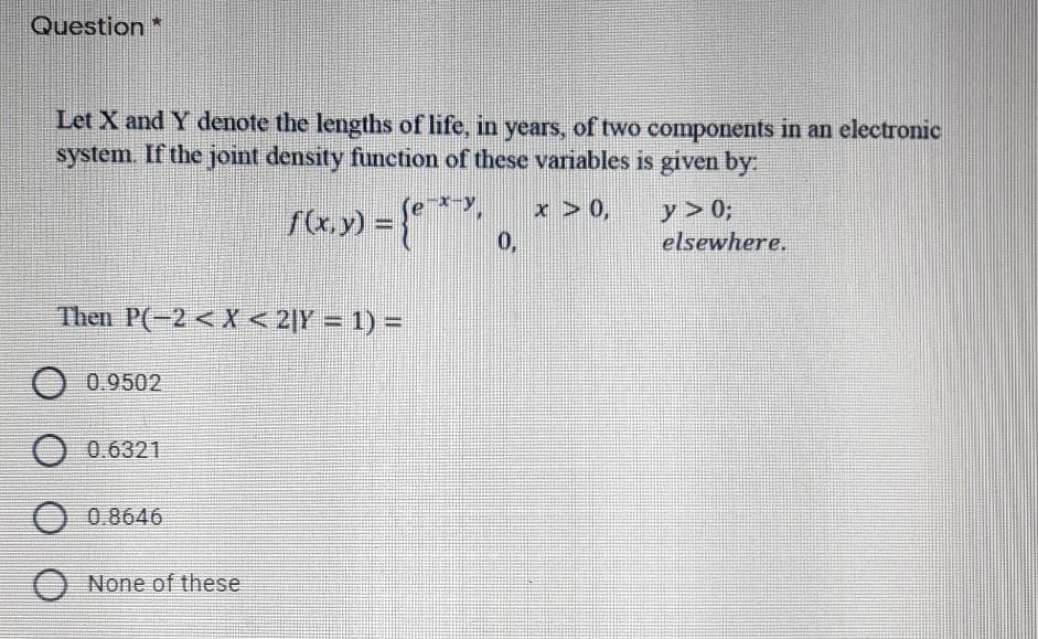 Question *
Let X and Y denote the lengths of life, in years, of two components in an electronic
system. If the joint density function of these variables is given by:
x > 0,
0,
y > 0;
elsewhere.
Then P(-2 <X < 2|Y = 1) =
O 0.9502
O 0.6321
O 0 8646
O None of these
