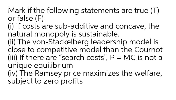 Mark if the following statements are true (T)
or false (F)
(i) If costs are sub-additive and concave,
natural monopoly is sustainable.
(ii) The von-Stackelberg leadership model is
close to competitive model than the Cournot
(iii) If there are "search costs", P = MC is not a
unique equilibrium
(iv) The Ramsey price maximizes the welfare,
subject to zero profits
the

