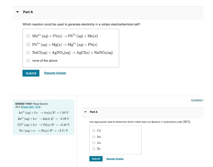 Part A
Which reaction could be used to generate electricity in a voltaic electrochemical cell?
O Mm?* (ag) + Pb(s) → Pb²* (aq) + Mn(s)
O Pb*+ (aq) + Mg(s) → Mg²+ (aq) + Pb(s)
O NaCI(aq) + AGNO3(aq) → AgCl(s) + NANO3(aq)
none of the above
Submit
Request Answer
Constants I
MISSED THIS? Read Section
20.4 (Pages 905 - 913).
Au (aq) +3 e +
Au(s) E" = 1.50 V
Part A
Zn*t (ag) +2 e → Zn(s) E = -0.76 V
Use appropriate data to determine which metal does not dissolve in hydrochloric acid (HCI).
Cd?" (ag) +2 e Cd(s) E" = -0.40 V
Na' (ag) +e -+ Na(a) E" = -2.71 V
O Cd
O Na
O Au
O Zn
Submit
Request Answer
