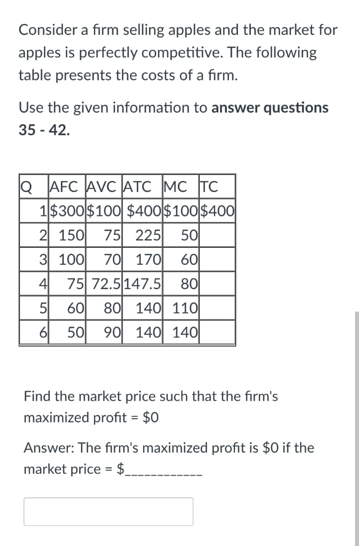 Consider a firm selling apples and the market for
apples is perfectly competitive. The following
table presents the costs of a firm.
Use the given information to answer questions
35 - 42.
Q AFC AVC ATC MC TC
1$300 $100 $400$100$400
2 150
75 225
50
3 100
70 170
60
4
75 72.5 147.5
80
5
60
80 140 11O|
6
50
90 140 140|
Find the market price such that the firm's
maximized profit = $0
Answer: The firm's maximized profit is $0 if the
market price = $.
