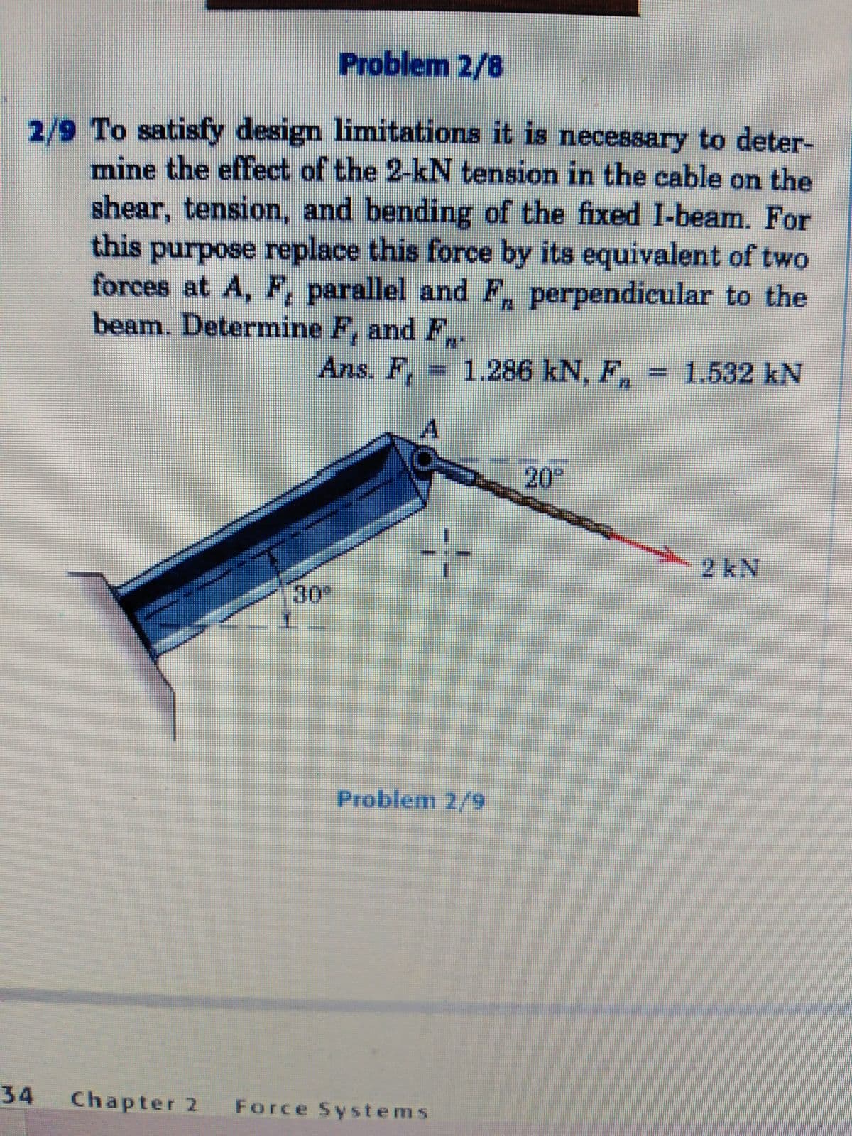 Problem 2/8
2/9 To satisfy design limitations it is necessary to deter-
mine the effect of the 2-kN tension in the cable on the
shear, tension, and bending of the fixed I-beam. For
this purpose replace this force by its equivalent of two
forces at A, F, parallel and F, perpendicular to the
beam. Determine F, and F,.
Ans. F,
1.286 kN, F,
1.532KN
A
20
2 kN
30
Problem 2/9
34
Chapter 2 Force Systems
