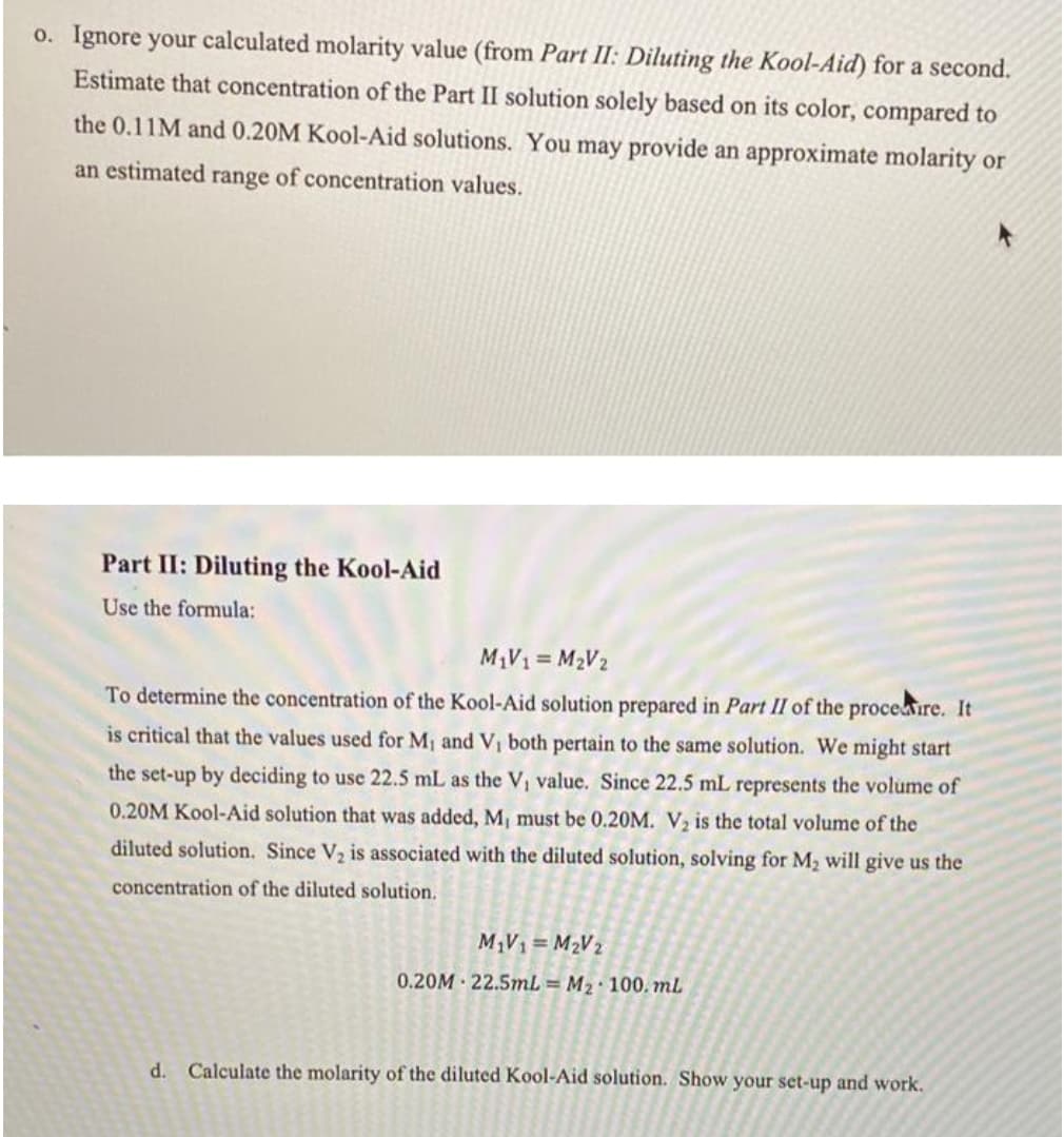 o. Ignore your calculated molarity value (from Part II: Diluting the Kool-Aid) for a second.
Estimate that concentration of the Part II solution solely based on its color, compared to
the 0.11M and 0.20M Kool-Aid solutions. You may provide an approximate molarity or
an estimated range of concentration values.
Part II: Diluting the Kool-Aid
Use the formula:
M1V1 = M2V2
To determine the concentration of the Kool-Aid solution prepared in Part II of the proceire. It
is critical that the values used for M, and V, both pertain to the same solution. We might start
the set-up by deciding to use 22.5 mL as the Vi value. Since 22.5 mL represents the volume of
0.20M Kool-Aid solution that was added, M, must be 0.20M. V, is the total volume of the
diluted solution. Since V2 is associated with the diluted solution, solving for M2 will give us the
concentration of the diluted solution.
M,V1= M2V2
0.20M · 22.5mL = M2· 100. mL
d. Calculate the molarity of the diluted Kool-Aid solution. Show your set-up and work.
