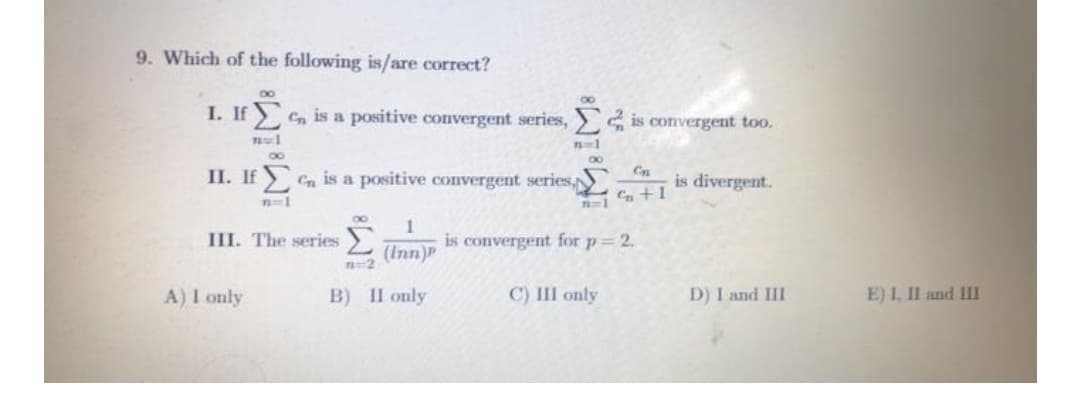 9. Which of the following is/are correct?
I. If C, is a positive convergent series, 4 is convergent too.
80
00
II. If C is a positive convergent series
Cn
is divergent.
III. The series
1
is convergent for p= 2.
L (Inn)P
A) I only
B) II only
C) III only
D) I and III
E) I, Il and II
