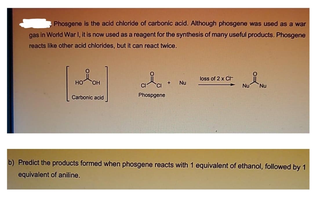 Phosgene is the acid chloride of carbonic acid. Although phosgene was used as a war
gas in World War I, it is now used as a reagent for the synthesis of many useful products. Phosgene
reacts like other acid chlorides, but it can react twice.
loss of 2 x CF
HO
HO,
Nu
Nu
Nu
Carbonic acid
Phospgene
b) Predict the products formed when phosgene reacts with 1 equivalent of ethanol, followed by 1
equivalent of aniline.

