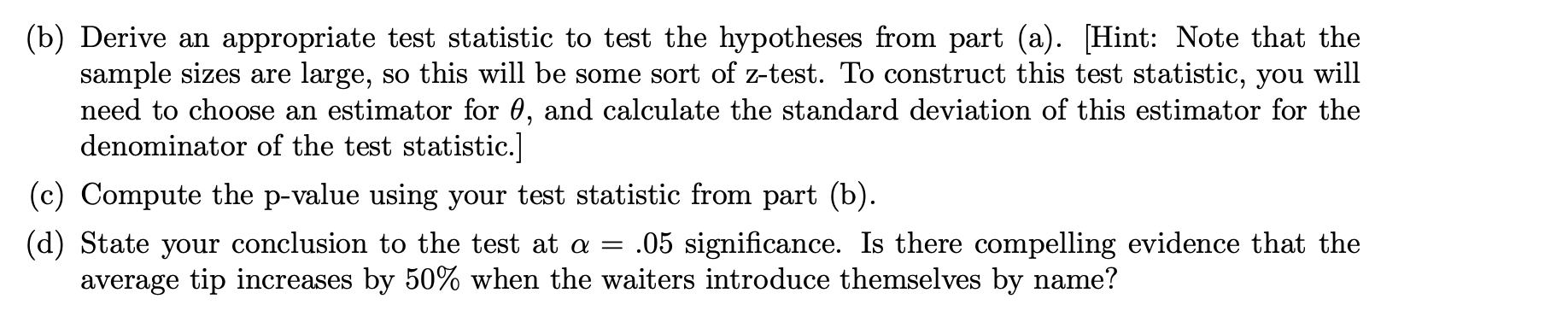 (b) Derive an appropriate test statistic to test the hypotheses from part (a). [Hint: Note that the
sample sizes are large, so this will be some sort of z-test. To construct this test statistic, you will
need to choose an estimator for 0, and calculate the standard deviation of this estimator for the
denominator of the test statistic.]
(c) Compute the p-value using your test statistic from part (b).
= .05 significance. Is there compelling evidence that the
(d) State your conclusion to the test at a
average tip increases by 50% when the waiters introduce themselves by name?
