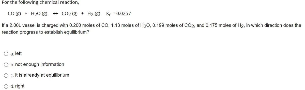 For the following chemical reaction,
CO(g) + H₂O (g) →CO₂ (g) + H₂ (g)
If a 2.00L vessel is charged with 0.200 moles of CO, 1.13 moles of H₂O, 0.199 moles of CO2, and 0.175 moles of H2, in which direction does the
reaction progress to establish equilibrium?
O a. left
O b. not enough information
O c. it is already at equilibrium
O d. right
Kc = 0.0257