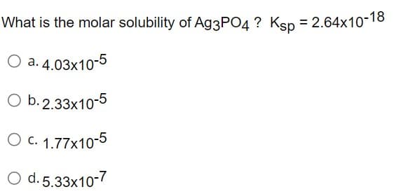 What is the molar solubility of Ag3PO4? Ksp = 2.64x10-18
O a. 4.03x10-5
O b. 2.33x10-5
O c. 1.77x10-5
O d. 5.33x10-7