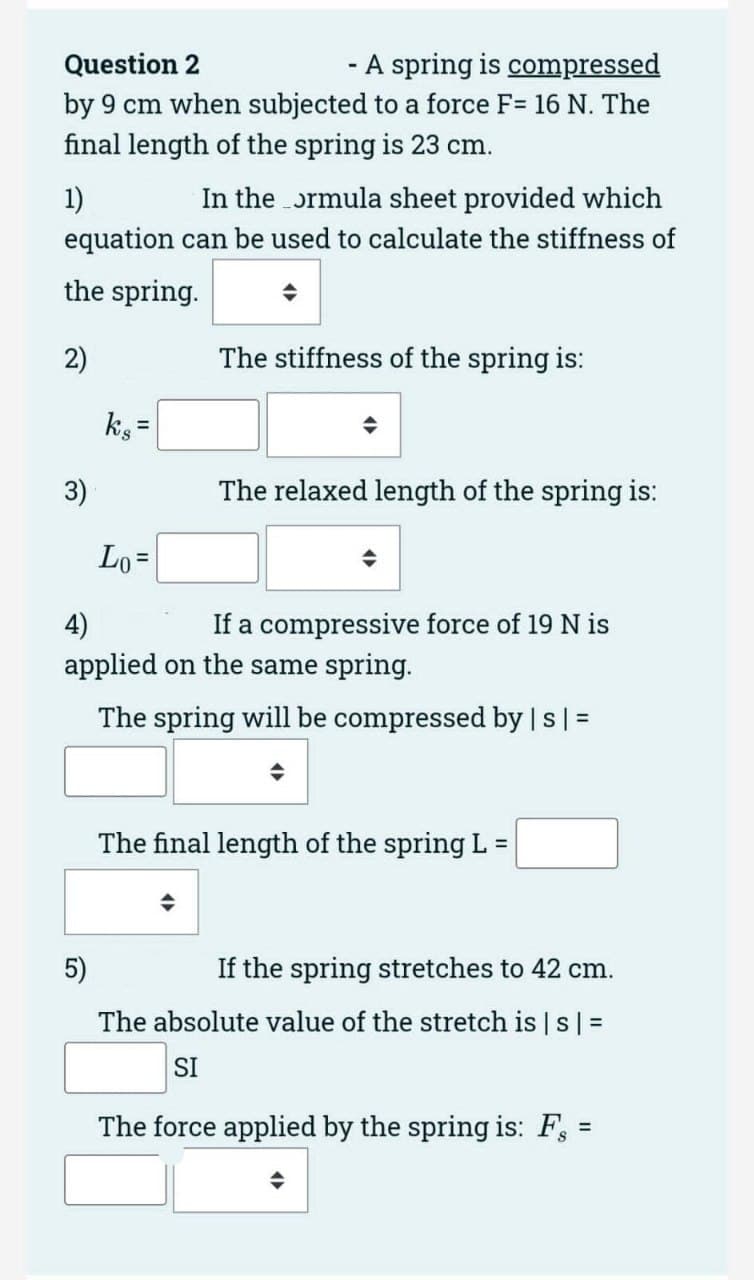 Question 2
- A spring is compressed
by 9 cm when subjected to a force F= 16 N. The
final length of the spring is 23 cm.
1)
In the ormula sheet provided which
equation can be used to calculate the stiffness of
the spring.
2)
3)
ks=
5)
Lo=
The stiffness of the spring is:
◆
The relaxed length of the spring is:
4)
If a compressive force of 19 N is
applied on the same spring.
The spring will be compressed by | s | =
◆
The final length of the spring L
=
If the spring stretches to 42 cm.
The absolute value of the stretch is | s | =
SI
The force applied by the spring is: F
=