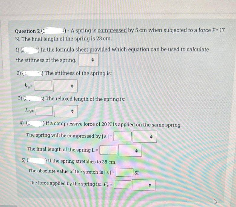 Question 2
N. The final length of the spring is 23 cm.
1) () In the formula sheet provided which equation can be used to calculate
the stiffness of the spring.
2)
The stiffness of the spring is:
k,=
)- A spring is compressed by 5 cm when subjected to a force F= 17
3) (
Lo=
:) The relaxed length of the spring is:
4) (
The spring will be compressed by | s |=
If a compressive force of 20 N is applied on the same spring.
The final length of the spring L=
5) () If the spring stretches to 38 cm.
The absolute value of the stretch is | s | =
The force applied by the spring is: F, =
SI