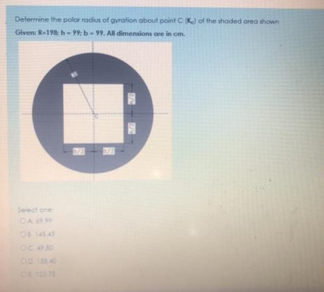 Determine the polar radius of gyration about point C (Ke) of the shaded area shown
Given: R-198: h = 99; b = 99. All dimensions are in cm.
Select one:
OA 6999
0B 145 45
OC 49.50
OD I58.40
OE 123 75
