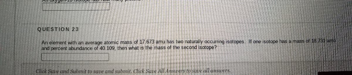 QUESTION 23
An element with an average atomic mass of 17 673 amu has two naturally occumng isotopes If one isotope has a mass of 18.731 amo
and percent abundance of 40.109, then what is the mass of the second isotepe?
Chck Sere and Submit to save and submit. Click Suve All
diensuers
