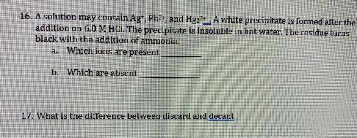 16. A solution may contain Ag*, Pb2+, and Hg22+ , A white precipitate is formed after the
addition on 6.0 M HCI. The precipitate is insoluble in hot water. The residue turns
black with the addition of ammonia.
a.
Which ions are present
b. Which are absent
17. What is the difference between discard and decant
