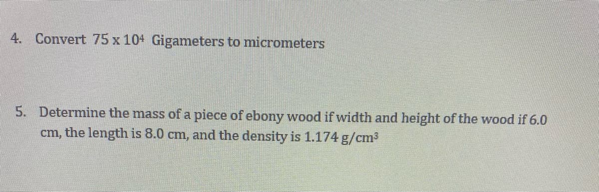 4. Convert 75 x 10+ Gigameters to micrometers
5. Determine the mass ofa piece of ebony wood if width and height of the wood if 6.0
cm, the length is 8.0 cm, and the density is 1.174 g/cm3

