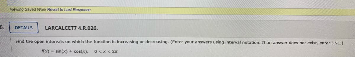 Viewing Saved Work Revert to Last Response
5.
DETAILS
LARCALCET7 4.R.026.
Find the open intervals on which the function is increasing or decreasing. (Enter your answers using interval notation. If an answer does not exist, enter DNE.)
f(x) = sin(x) + cos(x),
0 <x< 2n

