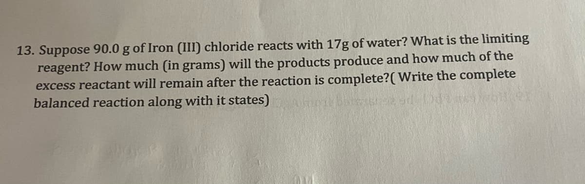 13. Suppose 90.0 g of Iron (III) chloride reacts with 17g of water? What is the limiting
reagent? How much (in grams) will the products produce and how much of the
excess reactant will remain after the reaction is complete?( Write the complete
balanced reaction along with it states)
