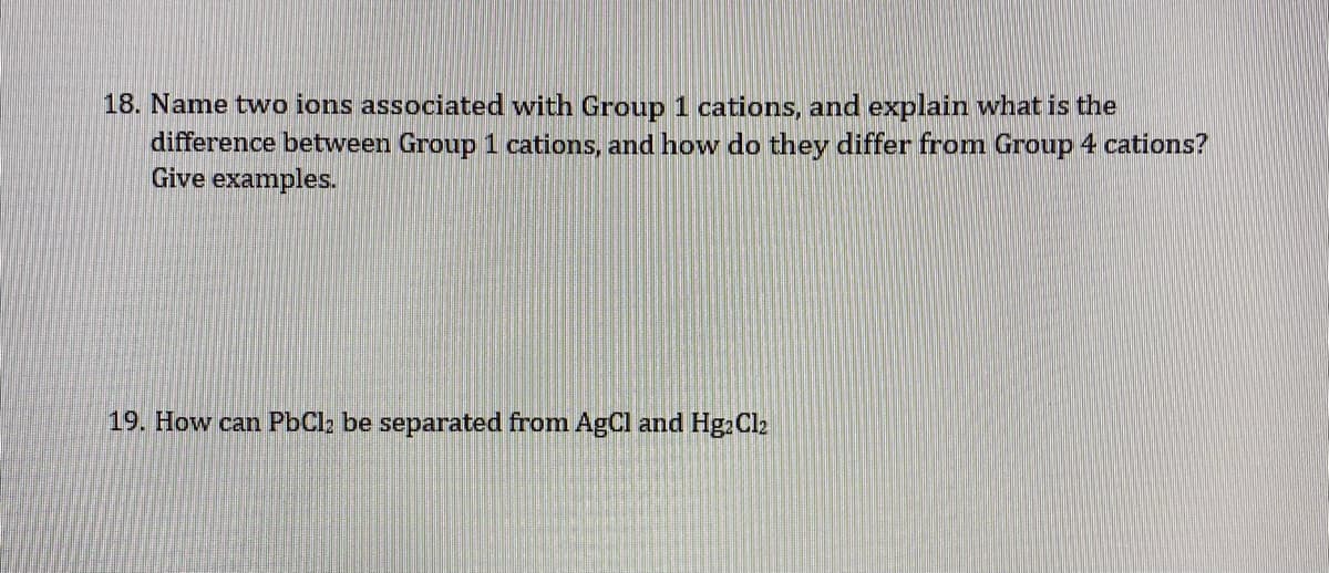 18. Name two ions associated with Group 1 cations, and explain what is the
difference between Group 1 cations, and how do they differ from Group 4 cations?
Give examples.
19. How can PbCl2 be separated from AgCl and Hg2Cl2
