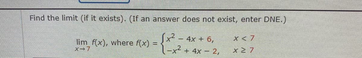 Find the limit (if it exists). (If an answer does not exist, enter DNE.)
(x2 – 4x + 6,
1-x² + 4x – 2,
X < 7
lim f(x), where f(x) =
x-7
x 2 7
