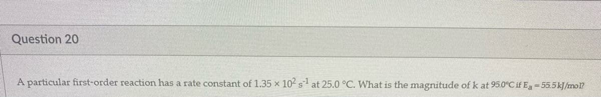 Question 20
A particular first-order reaction has a rate constant of 1.35 x 10- s at 25.0 °C. What is the magnitude of k at 95.0C if Ea=55.5kJ/mo?
